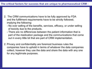   The CRM communications have to be fully approved by FDA  and the fulfillment requirements have to be strictly followed, implying the following:   - No over selling of the benefits, services, efficacy, or under selling  of toxicity due to the products. - There are no differences between the patient information that is  part of the medication package and the communications that come out in every little bit that are part of CRM implementation. 2. Privacy and confidentiality are foremost business rules the  companies have to uphold in terms of whatever the data companies  collect, however they use the data and share the data with any one for any legitimate purposes.      The critical factors for success that are unique to pharmaceutical CRM : 