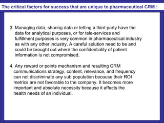   3. Managing data, sharing data or letting a third party have the  data for analytical purposes, or for tele-services and  fulfillment purposes is very common in pharmaceutical industry as with any other industry. A careful solution need to be and  could be brought out where the confidentiality of patient information is not compromised. 4. Any reward or points mechanism and resulting CRM  communications strategy, content, relevance, and frequency  can not discriminate any sub population because their ROI  metrics are not favorable to the company. It becomes more  important and absolute necessity because it affects the  health needs of an individual. The critical factors for success that are unique to pharmaceutical CRM : 