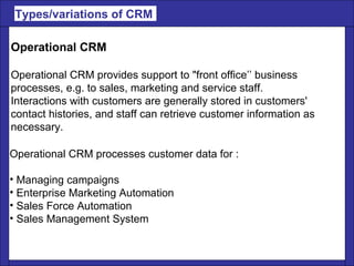 Types/variations of CRM  Operational CRM Operational CRM provides support to "front office’’ business  processes, e.g. to sales, marketing and service staff.  Interactions with customers are generally stored in customers'  contact histories, and staff can retrieve customer information as  necessary. Operational CRM processes customer data for : Managing campaigns Enterprise Marketing Automation Sales Force Automation Sales Management System 
