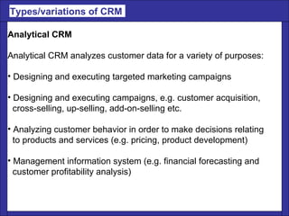 Analytical CRM Analytical CRM analyzes customer data for a variety of purposes: Designing and executing targeted marketing campaigns  Designing and executing campaigns, e.g. customer acquisition, cross-selling, up-selling, add-on-selling etc. Analyzing customer behavior in order to make decisions relating to products and services (e.g. pricing, product development)  Management information system (e.g. financial forecasting and customer profitability analysis) Types/variations of CRM  