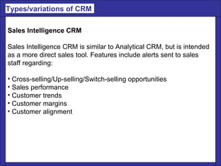 Sales Intelligence CRM Sales Intelligence CRM is similar to Analytical CRM, but is intended  as a more direct sales tool. Features include alerts sent to sales  staff regarding: Cross-selling/Up-selling/Switch-selling opportunities  Sales performance  Customer trends  Customer margins  Customer alignment Types/variations of CRM  