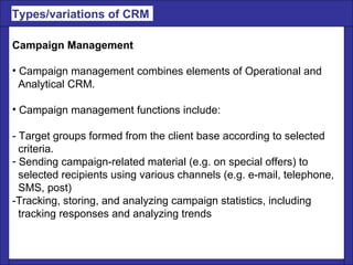 Campaign Management Campaign management combines elements of Operational and  Analytical CRM.  Campaign management functions include: - Target groups formed from the client base according to selected  criteria.  Sending campaign-related material (e.g. on special offers) to  selected recipients using various channels (e.g. e-mail, telephone,  SMS, post)  -Tracking, storing, and analyzing campaign statistics, including  tracking responses and analyzing trends Types/variations of CRM  