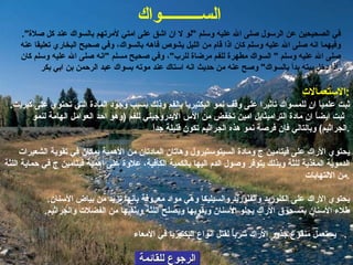 الرجوع للقائمة   في الصحيحين عن الرسول صلى الله عليه وسلم  " لو لا ان اشق على امتي لأمرتهم بالسواك عند كل صلاة ".  وفيهما انه صلى الله عليه وسلم كان اذا قام من الليل يشوص فاهه بالسواك، وفي صحيح البخاري تعليقا عنه صلى الله عليه وسلم  "  السواك مطهرة للفم مرضاة للرب " ، وفي صحيح مسلم  " انه صلى الله عليه وسلم كان اذا دخل بيته بدأ بالسواك "  وصح عنه من حديث انه استاك عند موته بسواك عبد الرحمن بن ابي بكر . الاستعمالات : ثبت علمياً ان للمسواك تأثيرا على وقف نمو البكتيريا بالفم وذلك بسبب وجود المادة التي تحتوي على كبريت .   ثبت ايضاً ان مادة التراميثايل امين تخفض من الأس الأيدروجيني للفم  ( وهو احد العوامل الهامة لنمو الجراثيم )  وبالتالي فإن فرصة نمو هذه الجراثيم تكون قليلة جداً .   يحتوي الأراك على فيتامين ج ومادة السيتوستيرول وهاتان المادتان من الأهمية بمكان في تقوية الشعيرات الدموية المغذية للثة وبذلك يتوفر وصول الدم اليها بالكمية الكافية، علاوة على اهمية فيتامين ج في حماية اللثة من الالتهابات .   يحتوي الأراك على الكلوريد والفلوريد والسيليكا وهي مواد معروفة بأنها تزيد من بياض الأسنان .   طلاء الأسنان بمسحوق الأراك يجلو الأسنان ويقويها ويصلح اللثة وينقيها من الفضلات والجراثيم .   يستعمل منقوع جذور الأراك شرباً لقتل انواع البكتيريا في الأمعاء .   الس ــــــــــ واك 