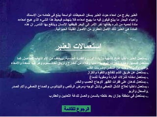 الرجوع للقائمة العنبر يخرج من امعاء   حوت العنبر يسكن المحيطات الواسعة يبلع في طعامه من الاسماك وأحياء البحار ما يبلع فيكون فيه ما يهيج امعاءه فلا ينهضم فيحيط هذا الشيء الذي هيج امعاءه مادة تحميه من شره يقذفها آخر الأمر الى البحر فليقفها الانسان وينتفع بها الناس ,  ان هذه المادة هي العنبر ذلك الأصل العطري من الأصول القليلة الحيوانية . استعمالات العنبر ـ يستعمل العنبر داخليا لفتح الشهية وزيادة الوزن والقدرة الجنسية ,  ويخفف من آلام التهاب المفاصل ,  كما يستعمل كمسهل وطارد للغازات المعوية داخليا وطلاء من الخارج وترياق لعدة سموم وهو جيد للمعدة والأمعاء والكبد والمثانة ويزيد من التنفس وضربات القلب . ـ يستعمل عن طريق الشم للفالج واللقوة والكزاز . ـ يستعمل دخانه للنزلات الباردة ومقوية للدماغ . ـ يستعمل كدهان على فقرات الظهر لاوجاع العصب والخدر . ـ يستعمل داخليا لعلاج الشلل النصفي وشلل الوجه ومرض الرقاص والتيتانوس والصداع النصفي وآلام الصدر والسعال والربو . ـ يستعمل في منطقة جازان بعد خلطه بالسمن والعسل للدغة الثعابين والعقارب .. 