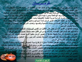 الرجوع للقائمة عصير الرمان  يقي من أمراض القلب    :  بعد أن كشف عدد من الأبحاث دور المواد المسماة  « فليفينويدات »  على الجسم، وأنها تعمل كمضادات أكسدة قوية داخل الجسم، بدأ البحث عن هذه المواد في المواد الغذائية، وكانت سلسلة من الأبحاث التي تؤكد وجودها في عدد من النباتات والأزهار، ووجد أن الرمان زاخر بمركبات منع الأكسدة هذه، حيث وجد أنها فعالة بصورة جيدة لمنع أكسدة دهون البلازما  « التي يعتقد أنها من أسباب تصلب الشرايين »  نشرت الدراسة دورية التغذية الإكلينيكية وتمت الدراسة على أشخاص أصحاء وعلى حيوانات التجارب، حيث تم إعطاء الأصحاء عصير الرمان لمدة أسبوعين والحيوانات  14  أسبوعاً .  وذلك بهدف معرفة تأثير عصير الرمان على أكسدة البروتينات الشحمية وتكدسها، وتصلب الشرايين عند الأصحاء أو حيوانات مصابة بتصلب الشرايين . وجدت النتائج أن عصير الرمان يعمل على التقليل من  تكدس البروتينات الشحمية  الضارة بالجسم وأكسدتها عند المتبرعين الأصحاء .  كما أنه يؤدي إلى تقليل حجم  مشكلة تصلب الشرايين  في فئران التجارب، وخلصت الدراسة بنتيجة مفادها أن لعصير الرمان مفعولاً قوياً كمضاد لتصلب الشرايين عند الأشخاص الأصحاء، وكذا عند الحيوانات المصابة بتصلب الشرايين .  وهذا المفعول يرجع بصورة أساسية لوجود مضادات الأكسدة في الرمان . و لعصير الرمان الحامض خواص هاضمة ممتازة لارتفاع نسبة الحموض العضوية فيه وخاصة بالنسبة  لهضم   الدسم ، وهذا يساعد أيضاً على الوقاية من النقرس  ومنع تشكل الحصى الكلوية .  لذا يستعمل بإضافته إلى المآكل الغليظة فيساعده على هضمها وعلى تخليص الأمعاء منها .  وتعتبر ثمرته  من المواد المنعشة والمقوية للقلب   والأعصاب  حيث تفيد المصابين بالوهن العصبي، كما أن لها خواصّ هاضمة .  وإذا قطر العصير في الأنف لوحده أو ممزوجاً مع العسل فإنه  يكافح أورام الأغشية المخاطية  لكونه مقبضاً للأوعية الدموية كما يعين بذلك على  تنظيف مجاري التنفس ويفتحها عند المصابين بالزكام والرشح ، كما  يشفي عسر الهضم . الرم ـــــــــ ان 