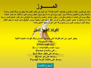 الرجوع للقائمة وذكر في قاموس الغذاء والتداوي بالنباتات  " لأحمد قُدامة "  عن الموز في الطب القديم بأنه ينفع من حرقة الصدر والرئة والسعال وقروح الكليتين والمثانة ويدر البول ويزيد في ماء الرجل ويلين البطن ويسمن كثيرا والاكثار منه يضر المعدة ويثقل ويزيد في الصفراء والبلغم ودفع ضرره يكون بالسكر والعسل والزنجبيل وإذا طبخ في دهن اللوز أصلح الصدر سريعا وإذا مزج بالخل أو عصير الليمون وطُلي به الرأس الأقرع يفيد كثيرا وطبخه مع بذر البطيخ ودهن الوجه به يجلو الكلف وينعّم البشرة ويحسن اللون وان وضع ورقة على الأورام حللها  " انتهى كلامه   الفوائد الطبية للموز يعتبر الموز من أهم الفواكه التي يتناولها الإنسان وذلك لفوائده العديدة التالية : 1 ـ مضاد للشيخوخة . 2 ـ يزود الجسم بالطاقة . 3 ـ يزود الجسم بالفيتامينات  أ و ب 4 ـ غني بالأملاح المعدنية . 5 ـ يساعد على خفض ضغط الدم . 6 ـ يساعد على نمو الدماغ . 7 ـ يساعد على مكافحة القرحة الهضمية   الم ـــــــ وز 