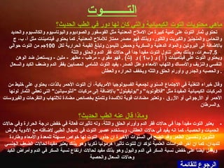 الرجوع للقائمة وماذا قال عنه الطب   الحديث؟   -  يعتبر التوت مفيداً جداً في حالات فقر الدم وأورام الحلق واللثة، وله تأثيرات فعالة في خفض درجة الحرارة وفي حالات الحميات والحصبة، كما انه يفيد في حالات العطش، ويستخدم عصير التوت في المجال الطبي لاضافته مع الأدوية بغرض التلوين وتحسين الطعم .  وقد اتضح في السنوات الأخيرة ان جذور التوت لها خواص مسهلة للمعدة والأمعاء وطاردة للديدان، كما ان آخر الدراسات العلمية تؤكد ان للتوت تأثيرا هرمونيا ذكريا وهو بذلك يعتبر مفيداً لحالات الضعف الجنسي ويعمل أيضاً على خفض نسبة السكر في الدم والبول وهو بذلك مفيد لحالات ارتفاع نسبة السكر في الدم وأمراض الكبد وحالات السعال والحصبة ماهي محتويات التوت الكيميائية والتي كان لها دور في الطب الحديث؟   تحتوي ثمار التوت على كمية كبيرة من الاملاح المعدنية مثل الفوسفور والصوديوم والبوتاسيوم والكالسيوم والحديد والنحاس والمنجنيز والكبريت والكلور، وبذلك فهو مصدر ممتاز للأملاح المعدنية .  كما يحتوي فيتامينات مثل أ، ب، ج بالاضافة الى البروتين والمواد الدهنية والسكرية وحمض الليمون وتبلغ القيمة الحرارية لكل   100 جم من التوت حوالي   7.5 سعرات، وبذلك يعتبر تناول التوت مفيداً جداً في حالات فقر الدم والحلق واللثة .   ويحتوي التوت على فيتامينات  (  آ  )  و  (  ب 1 )  و   ( ث ) .  فهو مقوي  -  مرطب  -  مطهر  -  ملين  -  ويستعمل ضد الوهن النفسي والنزيف والأمساك والتهاب الأمعاء وعلل الصدر، يفيد التوت الشامي المصابين بفقر الدم وضعف الكبد والسعال والحصبه والجدري وأورام الحلق واللثه ويخفف الحراره والعطش .    وقال خبراء التغذية في الاجتماع السنوي لجمعية الفسيولوجيا الأمريكية، أن التوت الأحمر بالذات، يحتوي على خليط من المركبات الكيميائية المفيدة مثل  " فلافونويد "  و " بوليفينول "  بالإضافة إلى مركبات  " آنثوسيانين "  التي تعطي الثمار لونها الأحمر أو الأرجواني أو الأزرق ، وتعتبر مضادات قوية للأكسدة وتتمتع بخصائص مضادة للالتهاب والتقرحات والفيروسات والسرطان .   التـــــــــوت 