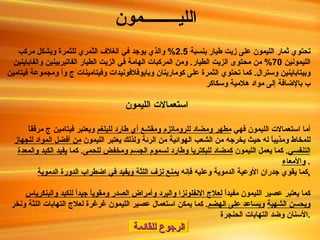 الرجوع للقائمة اللي ـــــــــ مون   تحتوي ثمار الليمون على زيت طيار بنسبة  2.5%  والذي يوجد في الغلاف الثمري للثمرة ويشكل مركب الليمونين  70%  من محتوى الزيت الطيار .  ومن المركبات الهامة في الزيت الطيار الفاتيربينين والفاباينين وبيتاباينين وسترال .  كما تحتوي الثمرة على كومارينان وبايوفلافونيدات وفيتامينات ج وأ ومجموعة فيتامين ب بالإضافة إلى مواد هلامية وسكاكر استعمالات الليمون أما استعمالات الليمون فهي  مطهر ومضاد للروماتزم ومقشع أي طارد للبلغم  ويعتبر فيتامين ج مرققاً للمخاط ومذيباً له حيث يخرجه من الشعب الهوائية من الرئة ولذلك يعتبر الليمون  من أفضل المواد للجهاز التنفسي .  كما يعمل الليمون  كمضاد للبكتريا وطارد لسموم الجسم ومخفض للحمى .  كما  يفيد الكبد والمعدة والأمعاء .  كما يقوي جدران الأوعية الدموية وعليه فإنه  يمنع نزف اللثة ويفيد في اضطراب الدورة الدموية . كما يعتبر عصير الليمون مفيداً  لعلاج الانفلونزا والبرد وأمراض الصدر ومقوياً جيداً للكبد والبنكرياس ويحسن الشهية   ويساعد على الهضم .  كما يمكن استعمال عصير الليمون غرغرة لعلاج التهابات اللثة ونخر الأسنان وضد التهابات الحنجرة . 