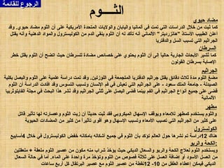 الرجوع للقائمة الثــــوم السرطان كما تُشير الأبحاث الجارية حالياً إلى أن الثوم يحتوي على خصائص مضادة للسرطان حيث اتضح أن الثوم يقلل خطر الإصابة بسرطان القولون مضاد حيوي كما ثبت من خلال الدراسات التي تمت في ألمانيا واليابان والولايات المتحدة الأمريكية على أن الثوم مضاد حيوي .  وقد أعلن الطبيب الأستاذ  " هانزرديتر "  الألماني أنه تأكد له أن الثوم ينقي الدم من الكوليسترول والمواد الدهنية وأنه يقتل الجراثيم التي تسبب السل والدفتريا الجراثيم مضغ الثوم مدة ثلاث دقائق يقتل جراثيم الدفتريا المتجمعة في اللوزتين .  وقد تمت دراسة علمية على الثوم والبصل بكلية الصيدلة  -  جامعة الملك سعود  -  على الجراثيم التي تعيش في فم الإنسان وتسبب التسوس وقد افادت الدراسة أن الثوم قضى على جميع أنواع الجراثيم في الفم بينما قضى البصل على ثلثي الجراثيم وقد نُشر هذا البحث في مجلة الفايتوثربيا الألمانية   مطهر والثوم يستخدم كمطهر للامعاء ويوقف الإسهال الميكروبي فقد ثبت حديثاً أن زيت الثوم وعصارته لها تأثير قاتل على كثير من الجراثيم التي تصيب الأمعاء وتسبب الإسهال وهو أقوى تأثيراً من كثير من المضادات الحيوية الكولسترول هناك  12 دراسة تم نشرها حول العالم تؤكد بأن الثوم في جميع أشكاله بامكانه خفض الكوليسترول في خلال  4 أسابيع الكحة والربو : ويستخدم الثوم لعلاج الكحة والربو والسعال الديكي حيث يؤخذ شراب منه مكون من عصير الثوم ملعقة  +  ملعقتين من العسل الأسود أو إضافة العسل على ثلاثة فصوص من الثوم وتؤخذ مرة واحدة على الماء .  أما في حالة السعال الديكي فيمكن إعطاء الطفل من  10- 12 نقطة من عصير الثوم مع عصير البرتقال كل أربع ساعات   