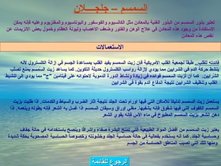 الرجوع للقائمة تعتبر بذور السمسم من البذور الغنية بالمعادن مثل الكالسيوم والفوسفور والبوتاسيوم والمغنزيوم وعليه فإنه يمكن الاستفادة من وجود هذه المعادن في علاج الوهن والفتور وضعف الاعصاب وليونة العظام وخمول بعض الانزيمات عن نقص هذه المعادن   السمسم   –   جلج ــــ لان فائدته للقلب ..   طبقاً لجمعية القلب الأمريكية فإن زيت السمسم يفيد القلب بمساعدة الجسم في إزالة الكلسترول لأنه ينشط حركة الدم في الشرايين مما يؤدي لإزالة رواسب الكلسترول حديثة التكوين .  كما يساعد زيت السّمسم بمنع تصلّب الشّرايين .   كما أن لزيت السمسم فوائده في زيادة ونشاط الدورة الدموية لاحتوائه على فيتامين  " ج "  مما يودي إلى تنشيط القلب وتنظيف الشرايين نتيجة اندفاع الدم بقوة في الشرايين   يستعمل زيت السمسم تدليكاً للأماكن التي فيها اورام تحت الجلد نتيجة اثار الضرب والسياط والكدمات .  اذا طليت بزيت السمسم الكفوف التي فيها شقوق فإنه يشفيها .  مغلي اوراق وسيقان السمسم اذا غسل به الشعر فإنه يطوله وينعمه .  اذا دهن الشعر بزيت السمسم المطبوخ في ماء الأس فإنه يقوي الشعر يعتبر زيت السمسم من أفضل المواد الطبيعية التي تمنح البشرة صفاءً وإشراقا وينصح باستخدامه في حالة جفاف وحساسية الجلد .  كما أنه يستخدم بفعالية في حالة حساسية الجلد وخشونته وخصوصاً الحساسية المصحوبة بحكة شديدة ومنها تلك التي تصيب المناطق الحساسة من الجسم   الاستعمالات   