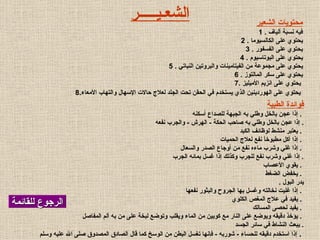 الرجوع للقائمة محتويات الشعير فيه نسبة ألياف   . 1 يحتوي على الكالسيو ما   .  2 يحتوي على الفسفور   .  3 يحتوي على البوتاسيوم   .  4 يحتوي على مجموعة من الفيتامينات والبروتين النباتي   .  5 يحتوي على سكر المالتوز   .  6 يحتوي على انزيم الأميليز   . 7   8. يحتوي على الهوردينين الذي يستخدم في الحقن تحت الجلد لعلاج حالات الإسهال والتهاب الأمعاء   الشع ـ ي ـــــ ر فوائدة الطبية إذا عجن بالخل وطلي به الجبهة للصداع أسكنه   .  إذا عجن بالخل وطلي به صاحب الحكة  -  الهرش  -  والجرب نفعه   . يعتبر منشط لوظائف الكبد   .  إذا أكل مطبوخاً نفع لعلاج الحميات   .  إذا غلي وشرب ماءه نفع من أوجاع الصدر والسعال   .  إذا غلي وشرب نفع للجرب وكذلك إذا غسل بمائه الجرب   . يقوي الأعصاب   .  يخفض الضغط   .  يدر البول   .  إذا غليت نخالته وغسل بها الجروح والبثور نفعها   .  يفيد في علاج المغص الكلوي   .  يفيد لحصى المسالك   .  يؤخذ دقيقه ويوضع على النار مع كوبين من الماء ويقلب وتوضع لبخة على من به ألم المفاصل   .  يبعث النشاط في سائر الجسد   . إذا استخدم دقيقه للحساء  -  شوربه  -  فإنها تغسل البطن من الوسخ كما قال الصادق المصدوق صلى الله عليه وسلم   .  