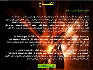 الرجوع للقائمة الفوائد الطبية الحديثة للتفاح التفاح يطهر وينشط الأمعاء، ويمنع الامساك المزمن لاحتوائه على ألياف  ( السلليلوز )  التي تساعد الأمعاء على حركتها الاستدارية، وهو يفتت الحصا في الكلى والحالب والمثانة والمرارة، ويزيل حمض البول، ويدر البول، وينقي الدم، وينشط الكبد، ويزيل الاحتقانات الصفراوية، ويهدىء الأعصاب، ويخلص الجسم من الأحماض والدهون، ويسهل افرازات غدد اللعاب والأمعاء والكبد، وينشط القلب، ويخفف آلام التهاب الاعصاب، ويساعد على خفض نسبة الكوليسترول في الدم، ويرمم الأنسجة، وهو مضاد للتصلب الشرياني وضغطه المرتفع، والارهاق الفكري والجسمي، ويساعد على التخلص من عسر الهضم والبدانة . وهو صيدلية كاملة قائمة بذاتها، كما انه يساعد على شفاء الاسهال عند الاطفال والرضع، وخاصة أيام الصيف، بل هو صديقهم المعين وقت الشدة حيث يمكن اعطاؤه لهم مبروشاً على عدة وجبات لا يخالطها طعام آخر، كما انه مضاد للروماتيزم، والنقرس، وبحة الصوت حيث يؤكل لذلك ممزوجاً بسكر النبات واليانسون، كما يؤكل مشوياً لذلك، بالاضافة الى كون التفاح المشوي يزيل الامساك المستعصي . وقد ثبت مؤخراً انه غني بعنصر “البورون” الذي يساعد على بناء العظام ووقف خسارة الكالسيوم والمجنيزيوم من الهيكل العظمي مما يساعد على انخفاض نسبة حدوث ترقق العظام عند السيدات اذا ما واظبن على تناول تفاحة واحدة يومياً، ولا يضير مرضى السكري أن يتناولوا تفاحة واحدة في اليوم لاحتوائه على الألياف غير الذوّابة  ( في القشرة )  والتي تمنع الامتصاص السريع للمواد السكرية في التفاح . التف ــــــ اح 