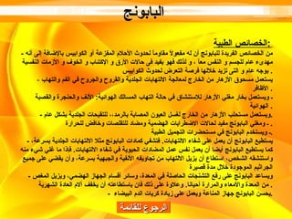 الرجوع للقائمة الخصائص الطبية :   -  من الخصائص الفريدة للبابونج أن له مفعولاً مقاوماً لحدوث الأحلام المفزعة أو الكوابيس بالإضافة إلى أنه مهدىء عام للجسم و النفس معاً ، و لذلك فهو يفيد فى حالات الأرق و الإكتئاب و الخوف و الأزمات النفسية بوجه عام و التى تزيد خلالها فرصة التعرض لحدوث الكوابيس .  -  يستعمل مسحوق الأزهار من الخارج لمعالجة الالتهابات الجلدية والقروح والجروح في الفم والتهاب الأظافر .  ـ ويستعمل بخار مغلي الأزهار للاستنشاق في حالة التهاب المسالك الهوائية :  الأنف والحنجرة والقصبة الهوائية .  -  ويستعمل مستحلب الأزهار من الخارج لغسل العيون المصابة بالرمد،، للتقيحات الجلدية بشكل عام . ـ ومغلي البابونج مفيد لحالات الاضطرابات الهضمية ومضاد للتقلصات وخافض للحرارة .  ـ ويستخدم البابونج في مستحضرات التجميل الطبية . -  يستطيع البابونج أن يعمل على شفاء الالتهابات .  فتشفي كمادات البابونج مثلا الالتهابات الجلدية بسرعة، كما يستطيع البابونج أيضا أن يعمل نفس عمل المضادات الحيوية في شفاء الالتهابات .  فإذا ما غلي شيء منه واستنشقه الشخص، استطاع أن يزيل الالتهاب من تجاويفه الأنفية والجبهية بسرعة، وأن يقضي على جميع الجراثيم الموجودة خلال مدة قصيرة -  ويساعد البابونج على رفع التشنجات الحاصلة في المعدة، وسائر أقسام الجهاز الهضمي، ويزيل المغص من المعدة والأمعاء والمرارة أحيانا .  وعلاوة على ذلك فان باستطاعته أن يخفف آلام العادة الشهرية .  -  يحسن البابونج جهاز المناعة ويعمل على زيادة كريات الدم البيضاء  . البابونج   