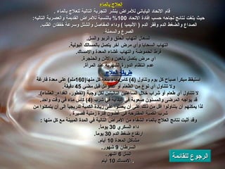 العلاج بالماء قام الاتحاد الياباني للأمراض بنشر التجربة التالية للعلاج بالماء   .  حيث بلغت نتائج نجاحه حسب إفادة الاتحاد  100%  بالنسبة للأمراض القديمة والعصرية التاليه :  الصداع والضغط الدم وفقر الدم  (  الأنيميا  )  وداء المفاصل والشلل وسرعة خفقان القلب .  الصرع والسمنة .  السعال التهاب الحلق والربو والسل .  التهاب السحايا وأي مرض آخر يتصل بالمسالك البولية .  فرط الحموضة والتهاب غشاء المعدة والإمساك .  أي مرض يتصل بالعين والأذن والحنجرة .  عدم انتظام الدورة الشهرية عند المرأة .  طريقة العلاج   استيقظ مبكراً صباح كل يوم وتناول  (4)  كاس ماء سعة كل منها (160 ملم )  على معدة فارغة  ولا تتناول أي نوع من الطعام أو السوائل قبل مضي  45  دقيقة .  لا تتناول أي طعام أو شراب خلال الساعتين التاليتين لكل وجبة  ( الفطور، الغداء ,  العشاء ).  قد يواجه المرضى والمسنون صعوبة في البداية في شرب   (4)  كاس ماء في وقت واحد .  لذا يمكنهم أن يتناولوا أقل من ذلك على أن يعملوا على زيادة الكمية تدريجياً إلى أن يتمكنوا من شرب الكمية المقترحة في غضون فترة زمنية قصيرة   .  وقد أثبت نتائج العلاج بالماء الشفاء من الأمراض التالية في المدة المبينة مع كل منها   :  داء السكري  30  يوماً .  ارتفاع ضغط الدم  30  يوماً .  مشاكل المعدة  10  أيام .  السرطان  9  شهور .  السل  6  أشهر .  الإمساك  10  أيام .  الرجوع للقائمة 