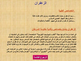 الرجوع للقائمة الخصائص الطبية :   ـ زيت الزعفران مضاد للألم والتقلصات، ومزيل لآلام غشاء اللثة .  ـ مسكن ومقو للجهاز العصبي المركزي .  ـ يستعمل الزعفران كتوابل في تجهيز الأطعمة والمأكولات . الزعفران الزعفران يتمتع بخصائص وقائية مقاومة للسرطان   في أحدث دراسة نشرتها مجلة  " الطب والبيولوجيا التجريبية "  المتخصصة ,  أثبت باحثون في المكسيك أن بالإمكان استخدام الزعفران ,  وهو نوع من النباتات التي تضاف إلى الطعام كأحد التوابل والبهارات لإضفاء النكهة ,  كعامل واق من السرطان أو في البرنامج العلاجي المخصص لهذا المرض .  ووجد الباحثون  بعد مراجعة مجموعة كبيرة من الدراسات المخبرية والأبحاث التي أجريت على الحيوانات ,  أن الزعفران لا يمنع فقط تشكل أورام سرطانية جديدة، ولكنه قد يسبب تقلص وانكماش الأورام الموجودة ,  كما يزيد فعالية العلاج الكيماوي ويشجع آثاره المضادة للسرطان . وأوضح الباحثون أن الفوائد الصحية للزعفران قد ترجع بصورة جزئية إلى محتواه العالي من المركبات التي تعرف بالكاروتينويد التي تشمل أيضا مادتي   " لايكوبين "  و " بيتاكاروتين "  كعوامل وقاية وعلاج من السرطان . 