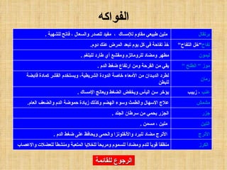 الرجوع للقائمة الفواكه منظفاً قوياً للدم ومضاداً للسموم ومريحاً للخلايا المتعبة ومنشطاً للعضلات والاعصاب    الكرز الأترج مضاد للبرد والأنفلونزا والحمى ويحافظ على ضغط الدم  . الأترج   ملين ، مسمن  . التين الجزر يحمي من سرطان الجلد  . جزر علاج الاسهال والطمث وسوء الهضم وكذلك زيادة حموضة الدم والضعف العام . مشمش يؤخر سن اليأس ويخفض الضغط ويعالج الإمساك  . عنب  ، زبيب لطرد الديـدان من الأمعاء خاصة الدودة الشريطية، ويستخدم القشر كمادة قابضة للبطن رمان يقي من القرحة ومن ارتفاع ضغط الدم  . موز " الطلح " مطهر ومضاد للروماتزم ومقشع أي طارد للبلغم  . ليمون خذ تفاحة في كل يوم تبعد المرض عنك دوم . تفاح " خل التفاح "   ملين طبيعي مقاوم للإمساك  ،  مفيد للصدر والسعال ، فاتح للشهية  . برتقال 