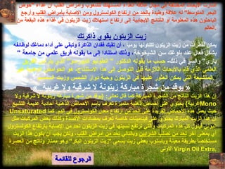 الرجوع للقائمة أشارت الأبحاث المختلفة في مجال علاقة الغذاء المستهلك للشعوب وأمراض القلب ان غذاء  " حوض البحر المتوسط "  له علاقة وطيدة  بالحد من ارتفاع الكولسترول ومن الإصابة بأمراض القلب  وأرجع الباحثون هذه المعلومة أو النتائج الإيجابية إلى ارتفاع استهلاك زيت الزيتون في غذاء هذه البقعة من العالم . زيت الزيتون يقوي ذاكرتك يمكن لقطرات من زيت   الزيتون تتناولها يوميا  ، أن تقيك فقدان الذاكرة وتبقي على أداء دماغك لوظائفه  بشكل فعال عند بلوغك   سن الشيخوخة ، وذلك استنادا إلى ما يقوله فريق علمي من جامعة  "  باري "  والسر في ذلك -   حسب ما يقوله الدكتور  "  انطونيو كابورسو "  الذي يترأس الفريق العلمي الذي قام بالأبحاث اللازمة قبل التوصل إلى هذا الاستنتاج -  هو الحوامض الدهنية غير المتشبعة التي يمكن العثور عليها في الزيتون وحبة دوار الشمس وزيت السمسم .   «  يوقد من شجرة مباركة زيتونة لا شرقية ولا غربية   » إن هذا الزيت الناتج من الشجرة المباركة كما قال تعالى : { يوقد من شجرة مباركة زيتونة لا شرقية ولا غربية }  يحتوي على أحماض ذهنية متميزة تعرف باسم الأحماض الذهنية أحادية عديمة التشبع  Mono Unsaturated  حيث يعمل هذه الأحماض الفريدة  على الحد من ارتفاع معدل الكولسترول في الدم .  كما ان هذا الزيت المبارك يحتوي على فيتامينات خاصة تعرف بمضادات الأكسدة وكذلك بعض المركبات مثل البولي فينول كل هذه المركبات والتي ترتفع نسبتها في زيت الزيتون تحد من الإصابة بارتفاع الكولسترول أي بمعنى آخر  تحد من تصلب الشرايين  وبالتالي  تحد من أمراض القلب ، ولكن يجب أن يكون هذا الزيت مستخلصاً بطريقة معينة وبأسلوب يعطي زيت يسمى  " زيت الزيتون البكر "  وهو ممتاز وناتج من العصرة الأولى   Virgin Oil Extra . 