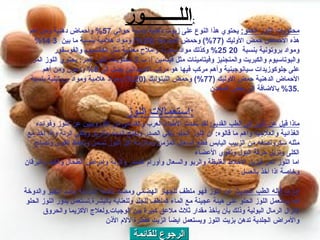 الرجوع للقائمة محتويات اللوز الحلو :   يحتوي هذا النوع على زيوت دهنية بنسبة حوالي  57%  وأحماض دهنية ومن اهم هذه الأحماض حمض الأوليك  (77%)  وحمض اللينوليك  (20%)  ومواد هلامية بنسبة ما بين  3 14%  ومواد بروتونية بنسبة  20 25%  وكذلك مواد سكرية وأملاح معدنية مثل الكالسيوم والفوسفور والبوتاسيوم والكبريت والمنجنيز وفيتامينات مثل فيتامين أ، ب .2  محتويات اللوز المر :  يحتوي اللوز المر على جلوكوزيدات سيانوجينية وأهم مركب فيها هو مركب الامجدالين يصل الى  8%  ودهون ومن أهم الأحماض الدهنية حمض الأوليك  (77%)  وحمض اللينوليك  (20%)  ومواد هلامية ومواد بروتينية بنسبة  35%  بالاضافة الى بعض المعادن . استعمالات اللوز : ماذا قيل عن اللوز في الطب القديم :   لقد تحدث الأطباء العرب والقدامى من الأوروبيين عن اللوز وفوائده الغذائية والعلاجية واهم ما قالوه :  ان اللوز الحلو ينقي الصدر ويفتح السدد والربو وينقي الرئة واذا اخذ مع مثله سكرونصفه من الزبيب اليابس قطع السعال المزمن وملازمة اكل اللوز تسمن وتحفظ القوى وتصلح الكلى وتزيل حرقة البول وتقوي الأعضاء اما اللوز المر فيزيل الأخلاط الغليظة والربو والسعال وأورام الصدر والرئة وامراض الطحال والكبد واليرقان وخاصة اذا أخذ بالعسل أما ما قاله الطب الحديث  عن اللوز فهو ملطف للجهاز الهضمي ومضاد للكحة المزمنة وضد التقيؤ والدوخة كما يستعمل اللوز الحلو على هيئة عجينة مع الماء كملطف للجلد وللعناية بالبشرة . تستعمل بذور اللوز الحلو لإنزال الرمال البولية وذلك بأن يأخذ مقدار ثلاث ملاعق كبيرة بين الوجبات . ولعلاج الأكزيما والحروق والأمراض الجلدية تدهن بزيت اللوز ويستعمل ايضاً الزيت كقطرة لألام الأذن الل ــــــــ وز : 