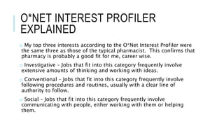 O*NET INTEREST PROFILER
EXPLAINED
o My top three interests according to the O*Net Interest Profiler were
the same three as those of the typical pharmacist. This confirms that
pharmacy is probably a good fit for me, career wise.
o Investigative – Jobs that fit into this category frequently involve
extensive amounts of thinking and working with ideas.
o Conventional – Jobs that fit into this category frequently involve
following procedures and routines, usually with a clear line of
authority to follow.
o Social – Jobs that fit into this category frequently involve
communicating with people, either working with them or helping
them.
 