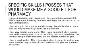 SPECIFIC SKILLS I POSSES THAT
WOULD MAKE ME A GOOD FIT FOR
PHARMACY
o I enjoy interacting with people and I have good interpersonal skills.
This is important in talking to others working in the pharmacy and in
counseling patients.
o I am strong in the sciences and chemistry. I would be able to learn
how and why various drugs react the way they do.
o I am very precise in my work. This is very important when making
sure to fill prescriptions correctly, including the correct medicine, the
correct strength of the medicine, and the correct number of pills.
o I am a good leader. This is important when it comes to leading your
team, whether they include pharmacy technicians, pharmacy interns,
or cashiers.
 