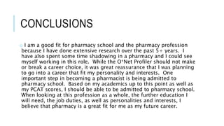 CONCLUSIONS
o I am a good fit for pharmacy school and the pharmacy profession
because I have done extensive research over the past 5+ years. I
have also spent some time shadowing in a pharmacy and I could see
myself working in this role. While the O*Net Profiler should not make
or break a career choice, it was great reassurance that I was planning
to go into a career that fit my personality and interests. One
important step in becoming a pharmacist is being admitted to
pharmacy school. Based on my academics up to this point as well as
my PCAT scores, I should be able to be admitted to pharmacy school.
When looking at this profession as a whole, the further education I
will need, the job duties, as well as personalities and interests, I
believe that pharmacy is a great fit for me as my future career.
 