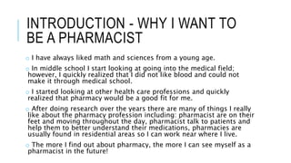 INTRODUCTION - WHY I WANT TO
BE A PHARMACIST
o I have always liked math and sciences from a young age.
o In middle school I start looking at going into the medical field;
however, I quickly realized that I did not like blood and could not
make it through medical school.
o I started looking at other health care professions and quickly
realized that pharmacy would be a good fit for me.
o After doing research over the years there are many of things I really
like about the pharmacy profession including: pharmacist are on their
feet and moving throughout the day, pharmacist talk to patients and
help them to better understand their medications, pharmacies are
usually found in residential areas so I can work near where I live.
o The more I find out about pharmacy, the more I can see myself as a
pharmacist in the future!
 
