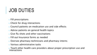 JOB DUTIES
o Fill prescriptions
o Check for drug interactions
o Council patients on medication use and side effects
o Advise patients on general health topics
o Give flu shots and other vaccinations
o Fill out Insurance forms as needed
o Oversee pharmacy technicians and pharmacy interns
o Various administrative tasks
o Teach other health care providers about proper prescription use and
interactions
 