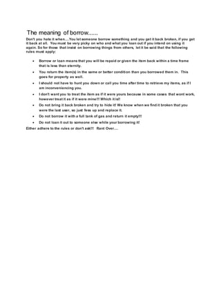 The meaning of borrow......
Don't you hate it when....You let someone borrow something and you get it back broken, if you get
it back at all. You must be very picky on who and what you loan out if you intend on using it
again. So for those that insist on borrowing things from others, let it be said that the following
rules must apply:
 Borrow or loan means that you will be repaid or given the item back within a time frame
that is less than eternity.
 You return the item(s) in the same or better condition than you borrowed them in. This
goes for property as well.
 I should not have to hunt you down or call you time after time to retrieve my items, as if I
am inconveniencing you.
 I don't want you to treat the item as if it were yours because in some cases that wont work,
however treat it as if it were mine!!! Which it is!!
 Do not bring it back broken and try to hide it! We know when we find it broken that you
were the last user, so just fess up and replace it.
 Do not borrow it with a full tank of gas and return it empty!!!
 Do not loan it out to someone else while your borrowing it!
Either adhere to the rules or don't ask!!! Rant Over....
 