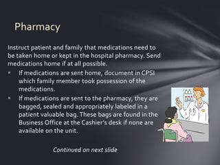 Pharmacy
Instruct patient and family that medications need to
be taken home or kept in the hospital pharmacy. Send
medications home if at all possible.
 If medications are sent home, document in CPSI
    which family member took possession of the
    medications.
 If medications are sent to the pharmacy, they are
    bagged, sealed and appropriately labeled in a
    patient valuable bag. These bags are found in the
    Business Office at the Cashier’s desk if none are
    available on the unit.

               Continued on next slide
 