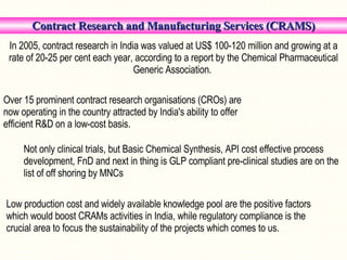   Contract Research and Manufacturing Services (CRAMS) In 2005, contract research in India was valued at US$ 100-120 million and growing at a rate of 20-25 per cent each year, according to a report by the Chemical Pharmaceutical Generic Association.  Over 15 prominent contract research organisations (CROs) are now operating in the country attracted by India's ability to offer efficient R&D on a low-cost basis.  Not only clinical trials, but Basic Chemical Synthesis, API cost effective process development, FnD and next in thing is GLP compliant pre-clinical studies are on the list of off shoring by MNCs Low production cost and widely available knowledge pool are the positive factors which would boost CRAMs activities in India, while regulatory compliance is the crucial area to focus the sustainability of the projects which comes to us. 