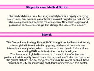 Diagnostics and Medical Devices The medical device manufacturing marketplace is a rapidly changing environment that demands adaptability from not only device makers but also its suppliers and contract manufacturers. New technologies and processes continue to emerge that change the face of the industry.   Biotech  “ The Global Biotechnology Report 2006” brought out by Ernst and Young attests global interest in India by giving evidence of domestic and international companies, which have set up their base in India and are conducting R&D activities in the country in full gear. The downpour of global investments, the evolution of outsourced partnerships into equity investments, the expansion of Indian companies on the global platform, the sourcing of funds from the World Bank-all these more than testify the increasing confidence of investors in this sector. 