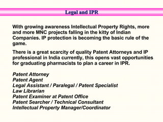 Legal and IPR With growing awareness Intellectual Property Rights, more and more MNC projects falling in the kitty of Indian Companies. IP protection is becoming the basic rule of the game. There is a great scarcity of quality Patent Attorneys and IP professional in India currently, this opens vast opportunities for graduating pharmacists to plan a career in IPR. Patent Attorney  Patent Agent  Legal Assistant / Paralegal / Patent Specialist Law Librarian Patent Examiner at Patent Office Patent Searcher / Technical Consultant Intellectual Property Manager/Coordinator  