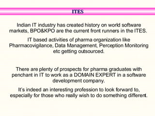 ITES Indian IT industry has created history on world software markets, BPO&KPO are the current front runners in the ITES.  IT based activities of pharma organization like Pharmacovigilance, Data Management, Perception Monitoring etc getting outsourced. There are plenty of prospects for pharma graduates with penchant in IT to work as a DOMAIN EXPERT in a software development company. It’s indeed an interesting profession to look forward to, especially for those who really wish to do something different. 