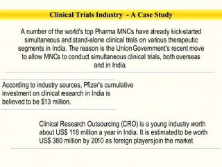 Clinical Trials Industry   - A Case Study A number of the world's top Pharma MNCs have already kick-started simultaneous and stand-alone clinical trials on various therapeutic segments in India. The reason is the Union Government's recent move to allow MNCs to conduct simultaneous clinical trials, both overseas and in India.  According to industry sources, Pfizer's cumulative investment on clinical research in India is believed to be $13 million.   Clinical Research Outsourcing (CRO) is a young industry worth about US$ 118 million a year in India. It is estimated to be worth US$ 380 million by 2010 as foreign players join the market .  