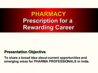 PHARMACY Prescription for a  Rewarding Career Presentation Objective To share a broad idea about current opportunities and emerging areas for PHARMA PROFESSIONALS in India. 
