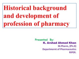 Historical background
and development of
profession of pharmacy
Presented By:
K. Arshad Ahmed Khan
M.Pharm, (Ph.D)
Departmernt of Pharmaceutics
RIPER.
 