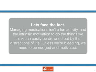 !4
Lets face the fact.!
Managing medications isn’t a fun activity, and
the intrinsic motivation to do the things we
think can easily be drowned out by the
distractions of life. Unless we’re bleeding, we
need to be nudged and motivated.
 
