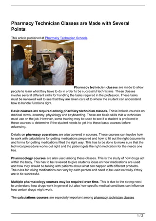 Pharmacy Technician Classes are Made with Several
Points
This article published at Pharmacy Technician Schools.




                                                 Pharmacy technician classes are made to allow
people to learn what they have to do in order to be successful technicians. These classes
involve several different skills for handling the tasks required in the profession. These tasks
must be reviewed well to see that they are taken care of to where the student can understand
how to handle functions right.

Basic courses are required among pharmacy technician classes. These include courses on
medical terms, anatomy, physiology and keyboarding. These are basic skills that a technician
must use on the job. However, some training may be used to see if a student is proficient in
these courses to determine if the student needs to get into these basic courses before
advancing.

Details on pharmacy operations are also covered in courses. These courses can involve how
to work with calculations for getting medications prepared and how to fill out the right documents
and forms for getting medications filled the right way. This has to be done to make sure that the
technical procedure works out right and the patient gets the right medication for the needs one
has.

Pharmacology courses are also used among these classes. This is the study of how drugs act
within the body. This has to be reviewed to give students ideas on how medications are used
and how they should be talking with patients about what can happen with different products.
The rules for taking medications can vary by each person and need to be used carefully if they
are to be successful.

Multiple pharmacology courses may be required over time. This is due to the strong need
to understand how drugs work in general but also how specific medical conditions can influence
how certain drugs might work.

The calculations courses are especially important among pharmacy technician classes




                                                                                            1/2
 