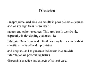 Discussion
Inappropriate medicine use results in poor patient outcomes
and wastes significant amounts of
money and other resources. This problem is worldwide,
especially in developing countries like
Ethiopia. Data from health facilities may be used to evaluate
specific aspects of health provision
and drug use and to generate indicators that provide
information on prescribing habits,
dispensing practice and aspects of patient care.
 