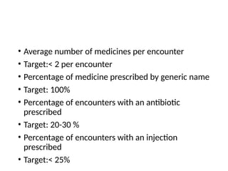 • Average number of medicines per encounter
• Target:< 2 per encounter
• Percentage of medicine prescribed by generic name
• Target: 100%
• Percentage of encounters with an antibiotic
prescribed
• Target: 20-30 %
• Percentage of encounters with an injection
prescribed
• Target:< 25%
 