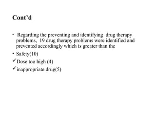 Cont’d
• Regarding the preventing and identifying drug therapy
problems, 19 drug therapy problems were identified and
prevented accordingly which is greater than the
• Safety(10)
Dose too high (4)
inappropriate drug(5)
 