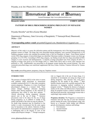 Priyanka, et al. Int J Pharm 2013; 3(4): 680-688 ISSN 2249-1848 
International Journal of Pharmacy 
Journal Homepage: http://www.pharmascholars.com 
Research Article CODEN: IJPNL6 
PATTERN OF DRUG PRESCRIBING DURING PREGNANCY IN NEPALESE 
WOMEN 
Priyanka Shrestha* and Shiva Kumar Bhandari 
Department of Pharmacy, State University of Bangladesh, 77 Satmasjid Road, Dhanmondi, 
Dhaka - 1205 
*Corresponding author e-mail: priyastha82@gmail.com, bhandarishiva11@gmail.com 
ABSTRACT 
Objective of this study is to assess the utilization pattern and the teratogenesity risk of the drugs prescribed among 
pregnant women in Nepal. The drugs that were prescribed during pregnancy were assessed retrospectively in 94 
Nepalese pregnant women who attended the prenatal clinic of the two Hospitals in Nepal. From Patient medical 
record, FDA drug category of prescribed drugs was identified. Maximum number of pregnant women was from age 
grouping 15 to 25 (72%). According to FDA drug category, our finding reveals that two drugs prescribed of FDA 
category X were oxytocin and dydrogesterone. A majority of drugs prescribed were from category B (42%). A 
majority of drugs were given as an oral dosage form i.e. Tablet form (56%) and in severe cases injection was 
preferred i.e. 24%. Anthelminthic was prescribed to all pregnant women during their second trimester. The most 
commonly prescribed drugs were nutritional supplements like Iron, Folate, Calcium, Vitamins followed by Tetanus 
Toxoid. 
Key words: prescribing pattern, pregnancy, drug use, Nepalese women 
INTRODUCTION 
The presence of antigen (hCG) in the urine or serum 
with antibody either polyclonal or monoclonal 
available commercially by 8-11 days after conception 
ensures pregnancy. Pregnancy is a time of profound 
physiological changes in a woman's body. These 
unique changes challenge clinicians managing 
disease states during pregnancy in the selection of 
medications best suited to treat their patients. [1] 
Altered physiology during pregnancy demands 
special care in the use of drugs. [2] Immense 
precautions need to be taken for the use of drugs 
during pregnancy as in addition to health of the 
mother and health of the fetus too may be affected. [3] 
No doubt drug treatment may be beneficial to the 
mother in some circumstances but the same agents 
may be hazardous to the unborn. Selection of drugs 
best suited to be administered to a pregnant woman is 
a challenging task to the doctors in view of the 
unique physiological changes. [4] Though teratogenic 
risk is a biggest risk in the use of many drugs, it is 
unrealistic to recommend, not using any drugs at all 
during pregnancy. This decision may even prove 
dangerous for the health of the mother. [5] Risk 
benefits situation need to be carefully analyzed by the 
physicians in managing medical conditions in a 
pregnant women. [6] Despite the absence of adequate 
studies on the safety and effectiveness of prescription 
drugs for pregnant women, evidence available shows 
that physicians prescribe, and pregnant women take a 
surprisingly large number of drugs. [7] 
Pregnancy duration: The Pregnancy is measured in 
trimesters from the first day of your last menstrual 
period, totaling 40 weeks. Each pregnancy stage, also 
known as a trimester, holds unique and different 
growth, developments, emotions and feelings 
1. First trimester 
2. Second trimester 
3. Third trimester 
www.pharmascholars.com 680 
 