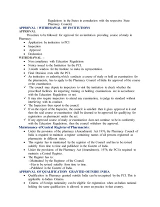 Regulations in the States in consultation with the respective State
Pharmacy Council.)
APPROVAL / WITHDRAWAL OF INSTITUTIONS
APPROVAL
Procedure to be followed for approval for an institution providing course of study in
Pharmacy:
 Application by institution to PCI
 Inspection
 Approval
 Declaration
WITHDRAWAL –
 Non compliance with Education Regulations
 Notice issued to the Institution by the PCI.
 3 month window for the Institute to make its representation.
 Final Decision rests with the PCI.
 An institution or authority,which conducts a course of study or hold an examination for
the pharmacists, has to apply to the Pharmacy Council of India for approval of the course
or the examination.
 The council may depute its inspectors to visit the institution to check whether the
prescribed facilities for imparting training or holding examinations are in accordance
with the Education Regulations or not.
 It may also require inspectors to attend any examination, to judge its standard without
interfering with its conduct.
 The Inspectors then report to the council.
 If on the report of the Inspector, the council is satisfied then it gives approval to it and
then the said course or examination shall be deemed to be approved for qualifying for
registration as pharmacist under the act.
 If any approved course of study or examination does not continue to be in conformity
with the Education Regulations, then the council withdraw the approval.
Maintenance of Central Register ofPharmacists:
 Under the provision of the pharmacy (Amendment) Act 1976, the Pharmacy Council of
India is required to maintain a register containing names of all persons registered as
pharmacists in different states.
 This register has to maintained by the registrar of the Council and has to be revised
suitably from time to time and published in the Gazette of India.
 Under the provisions of the Pharmacy Act (Amendment), 1976, the PCI is required to
maintain a Central Register.
 The Register has to:
Maintained by the Registrar of the Council.
Has to be revised suitably from time to time.
Published in the Gazette of India.
APPROVAL OF QUALIFICATION GRANTED OUTSIDE INDIA
 Qualification in Pharmacy granted outside India can be recognised by the PCI. This is
applicable to Indian Citizens.
 Citizens of Foreign nationality can be eligible for registration when an Indian national
holding the same qualification is allowed to enter an practice in that country.
 