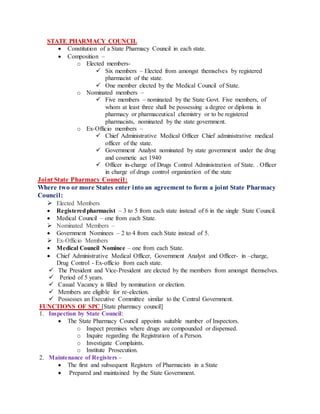 STATE PHARMACY COUNCIL
 Constitution of a State Pharmacy Council in each state.
 Composition –
o Elected members-
 Six members – Elected from amongst themselves by registered
pharmacist of the state.
 One member elected by the Medical Council of State.
o Nominated members –
 Five members – nominated by the State Govt. Five members, of
whom at least three shall be possessing a degree or diploma in
pharmacy or pharmaceutical chemistry or to be registered
pharmacists, nominated by the state government.
o Ex-Officio members –
 Chief Administrative Medical Officer Chief administrative medical
officer of the state.
 Government Analyst nominated by state government under the drug
and cosmetic act 1940
 Officer in-charge of Drugs Control Administration of State. . Officer
in charge of drugs control organization of the state
Joint State Pharmacy Council:
Where two or more States enter into an agreement to form a joint State Pharmacy
Council:
 Elected Members
 Registeredpharmacist – 3 to 5 from each state instead of 6 in the single State Council.
 Medical Council – one from each State.
 Nominated Members –
 Government Nominees – 2 to 4 from each State instead of 5.
 Ex-Officio Members
 Medical Council Nominee – one from each State.
 Chief Administrative Medical Officer, Government Analyst and Officer- in –charge,
Drug Control - Ex-officio from each state.
 The President and Vice-President are elected by the members from amongst themselves.
 Period of 5 years.
 Casual Vacancy is filled by nomination or election.
 Members are eligible for re-election.
 Possesses an Executive Committee similar to the Central Government.
FUNCTIONS OF SPC [State pharmacy council]
1. Inspection by State Council:
 The State Pharmacy Council appoints suitable number of Inspectors.
o Inspect premises where drugs are compounded or dispensed.
o Inquire regarding the Registration of a Person.
o Investigate Complaints.
o Institute Prosecution.
2. Maintenance of Registers –
 The first and subsequent Registers of Pharmacists in a State
 Prepared and maintained by the State Government.
 
