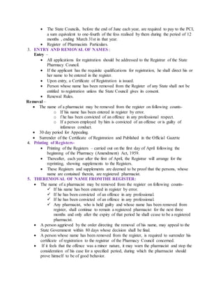  The State Councils, before the end of June each year, are required to pay to the PCI,
a sum equivalent to one-fourth of the fess realised by them during the period of 12
months , ending March 31st in that year.
 Register of Pharmacists Particulars.
3. ENTRY AND REMOVAL OF NAMES :
Entry –
 All applications for registration should be addressed to the Registrar of the State
Pharmacy Council.
 If the applicant has the requisite qualifications for registration, he shall direct his or
her name to be entered in the register.
 Upon entry, a Certificate of Registration is issued.
 Person whose name has been removed from the Register of any State shall not be
entitled to registration unless the State Council gives its consent.
 Renewal Rules.
Removal –
 The name of a pharmacist may be removed from the register on following counts-
o If his name has been entered in register by error.
o f he has been convicted of an offence in any professional respect.
o If a person employed by him is convicted of an offense or is guilty of
infamous conduct.
 30 day period for Appealing.
 Surrender of the Certificate of Registration and Published in the Official Gazette
4. Printing of Registers-
 Printing of the Registers – carried out on the first day of April following the
beginning of the Pharmacy (Amendment) Act, 1959.
 Thereafter, each year after the first of April, the Registrar will arrange for the
reprinting, showing supplements to the Registers.
 These Registers and supplements are deemed to be proof that the persons, whose
name are contained therein, are registered pharmacist.
5. THEREMOVAL OF NAME FROMTHE REGISTER:
 The name of a pharmacist may be removed from the register on following counts-
 If his name has been entered in register by error.
 If he has been convicted of an offence in any professional.
 If he has been convicted of an offence in any professional.
 Any pharmacist, who is held guilty and whose name has been removed from
register, shall continue to remain a registered pharmacist for the next three
months and only after the expiry of that period he shall cease to be a registered
pharmacist.
 A person aggrieved by the order directing the removal of his name, may appeal to the
State Government within 80 days whose decision shall be final.
 A person whose name has been removed from the register, is required to surrender his
certificate of registration to the registrar of the Pharmacy Council concerned.
 If it feels that the offence was a minor nature, it may warn the pharmacist and stop the
consideration of his case for a specified period, during which the pharmacist should
prove himself to be of good behavior.
 