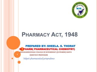 PHARMACY ACT, 1948
PREPARED BY: SHEELA. S. THORAT
M. PHARM( PHARMACEUTICAL CHEMISTRY)
ANNASAHEBDANGE COLLEGE OFB.PHARMACY,(D.PHARM)ASHTA
ASSISTANT PROFESSOR
Subject:pharmaceutical jurisprudence
1
 