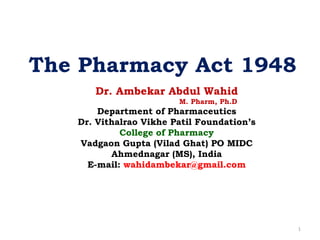 The Pharmacy Act 1948
Dr. Ambekar Abdul Wahid
M. Pharm, Ph.D
Department of Pharmaceutics
Dr. Vithalrao Vikhe Patil Foundation’s
College of Pharmacy
Vadgaon Gupta (Vilad Ghat) PO MIDC
Ahmednagar (MS), India
E-mail: wahidambekar@gmail.com
1
 