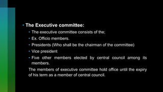 • The Executive committee:
• The executive committee consists of the;
• Ex. Officio members.
• Presidents (Who shall be the chairman of the committee)
• Vice president
• Five other members elected by central council among its
members.
The members of executive committee hold office until the expiry
of his term as a member of central council.
 