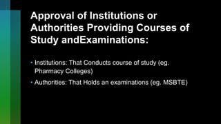 Approval of Institutions or
Authorities Providing Courses of
Study andExaminations:
• Institutions: That Conducts course of study (eg.
Pharmacy Colleges)
• Authorities: That Holds an examinations (eg. MSBTE)
 