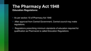 The Pharmacy Act 1948
Education Regulations:
• As per section 10 of Pharmacy Act 1948
• After approval from Central Government, Central council may make
regulations.
• Regulations prescribing minimum standards of education required for
qualification as Pharmacist is called Education Regulations
 